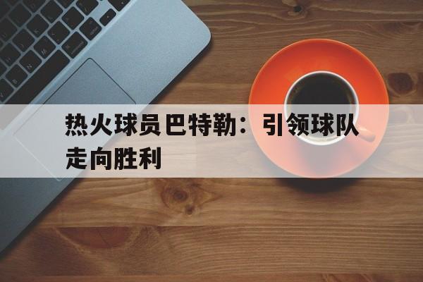 关于热火球员巴特勒：引领球队走向胜利的信息