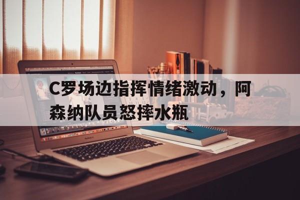 C罗场边指挥情绪激动，阿森纳队员怒摔水瓶